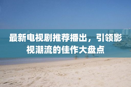 最新电视剧推荐播出，引领影视潮流的佳作大盘点