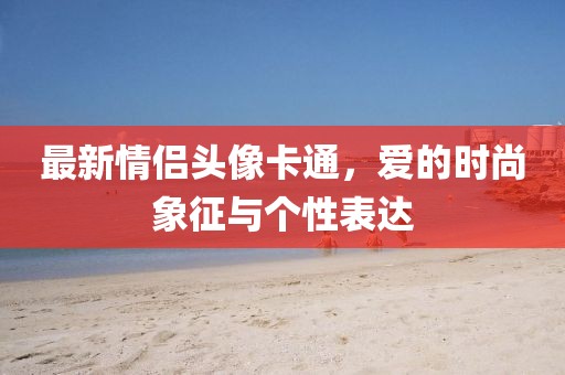 最新情侣头像卡通，爱的时尚象征与个性表达