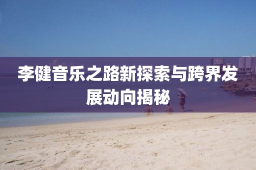 李健音乐之路新探索与跨界发展动向揭秘