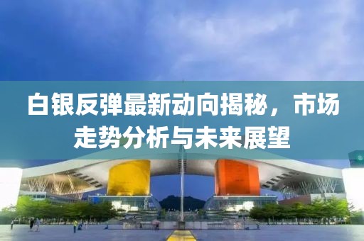 白银反弹最新动向揭秘，市场走势分析与未来展望