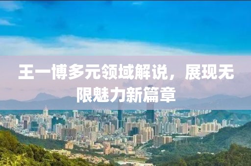 王一博多元领域解说，展现无限魅力新篇章