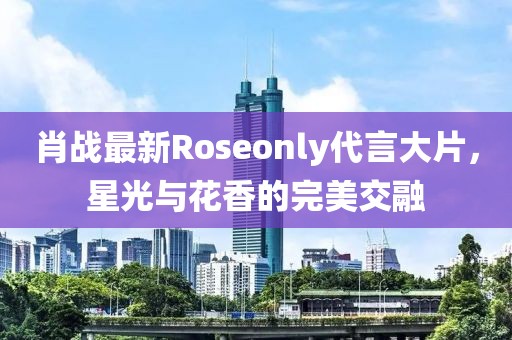 肖战最新Roseonly代言大片，星光与花香的完美交融