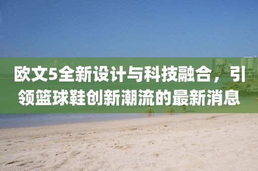 欧文5全新设计与科技融合，引领篮球鞋创新潮流的最新消息