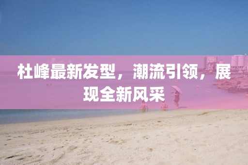 杜峰最新发型，潮流引领，展现全新风采