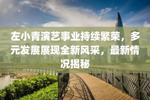 左小青演艺事业持续繁荣，多元发展展现全新风采，最新情况揭秘