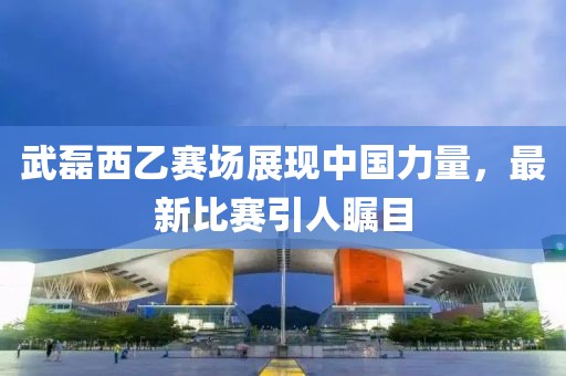 武磊西乙赛场展现中国力量，最新比赛引人瞩目