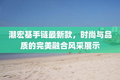 潮宏基手链最新款，时尚与品质的完美融合风采展示