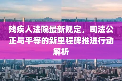 残疾人法院最新规定，司法公正与平等的新里程碑推进行动解析