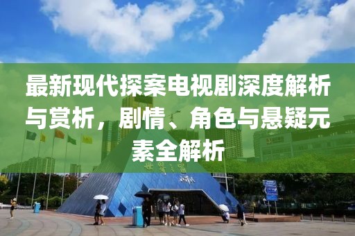最新现代探案电视剧深度解析与赏析，剧情、角色与悬疑元素全解析