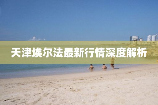 天津埃尔法最新行情深度解析