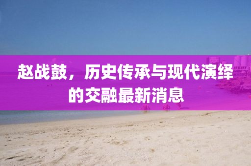 赵战鼓，历史传承与现代演绎的交融最新消息