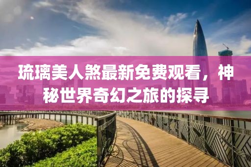 琉璃美人煞最新免费观看，神秘世界奇幻之旅的探寻