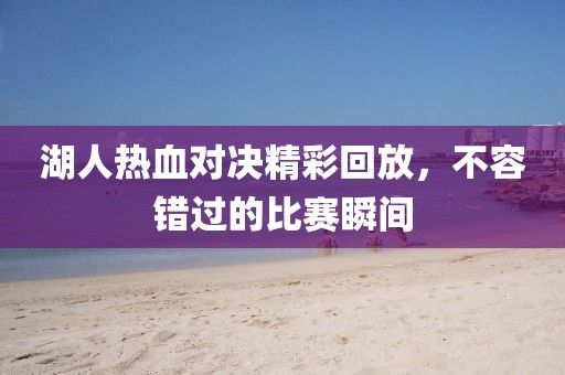 湖人热血对决精彩回放，不容错过的比赛瞬间