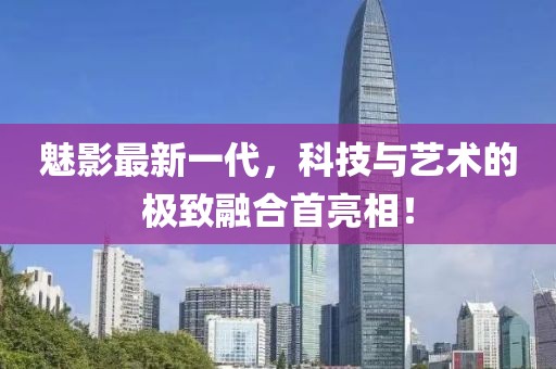魅影最新一代，科技与艺术的极致融合首亮相！