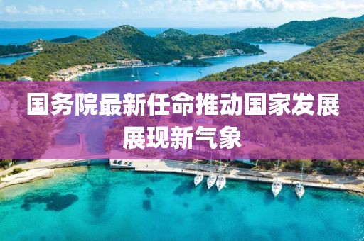 国务院最新任命推动国家发展展现新气象