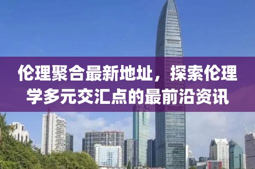 伦理聚合最新地址，探索伦理学多元交汇点的最前沿资讯