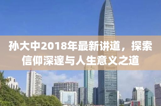 孙大中2018年最新讲道，探索信仰深邃与人生意义之道