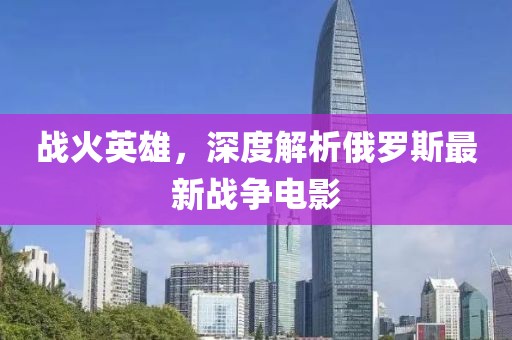 战火英雄，深度解析俄罗斯最新战争电影
