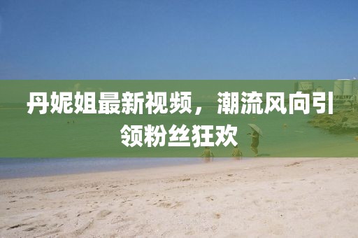 丹妮姐最新视频，潮流风向引领粉丝狂欢