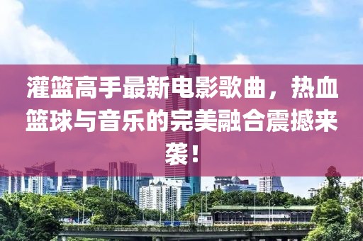 灌篮高手最新电影歌曲，热血篮球与音乐的完美融合震撼来袭！