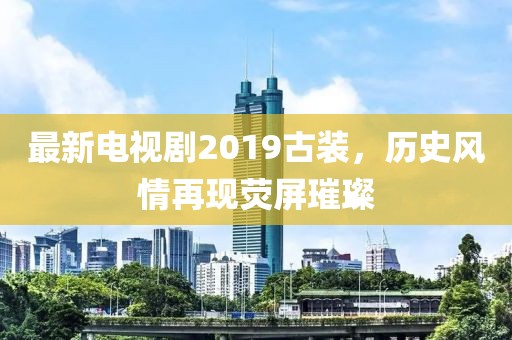 最新电视剧2019古装，历史风情再现荧屏璀璨