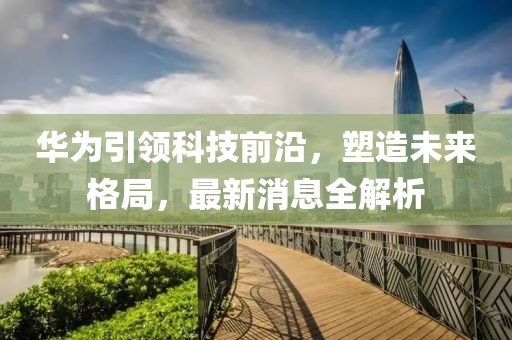 华为引领科技前沿，塑造未来格局，最新消息全解析