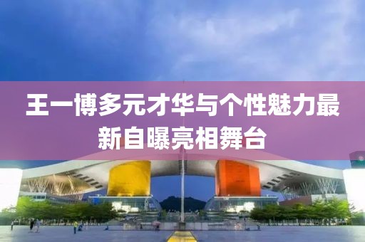 王一博多元才华与个性魅力最新自曝亮相舞台