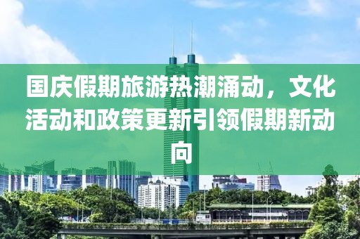 国庆假期旅游热潮涌动，文化活动和政策更新引领假期新动向