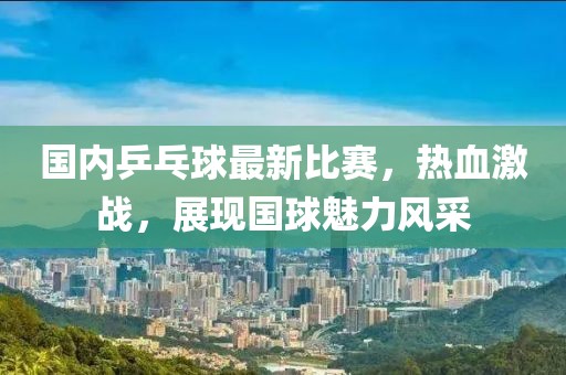 国内乒乓球最新比赛，热血激战，展现国球魅力风采