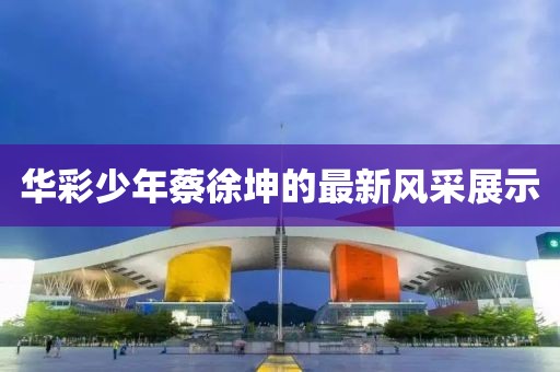 华彩少年蔡徐坤的最新风采展示