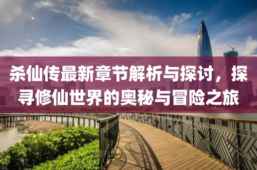 杀仙传最新章节解析与探讨，探寻修仙世界的奥秘与冒险之旅