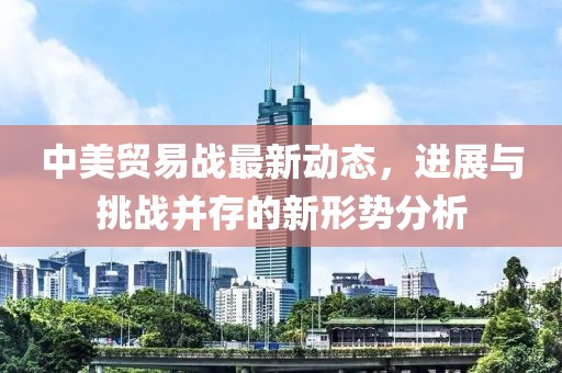 中美贸易战最新动态，进展与挑战并存的新形势分析
