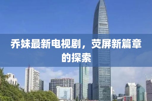 乔妹最新电视剧，荧屏新篇章的探索