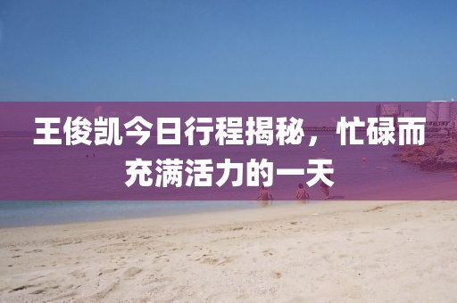 王俊凯今日行程揭秘，忙碌而充满活力的一天