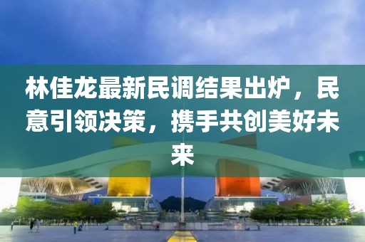 林佳龙最新民调结果出炉，民意引领决策，携手共创美好未来