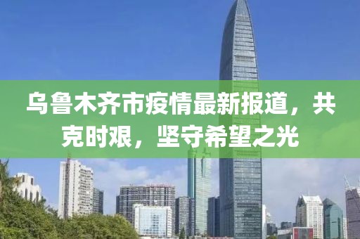 乌鲁木齐市疫情最新报道，共克时艰，坚守希望之光