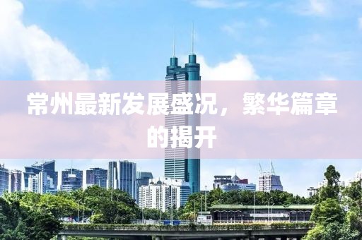 常州最新发展盛况，繁华篇章的揭开