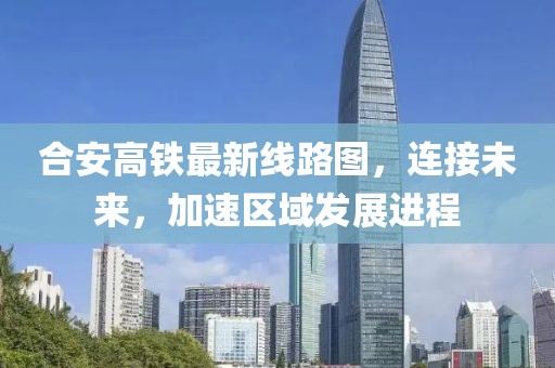 合安高铁最新线路图，连接未来，加速区域发展进程