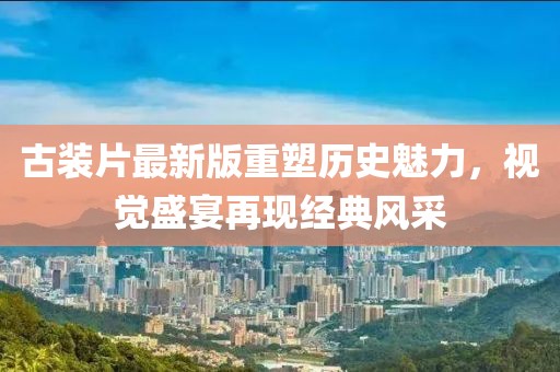 古装片最新版重塑历史魅力，视觉盛宴再现经典风采