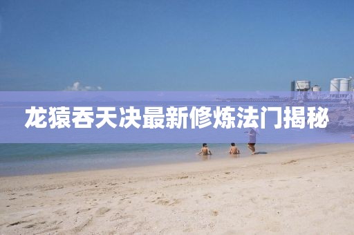 龙猿吞天决最新修炼法门揭秘