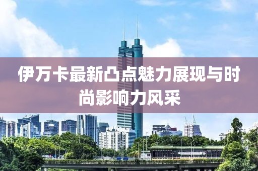 伊万卡最新凸点魅力展现与时尚影响力风采