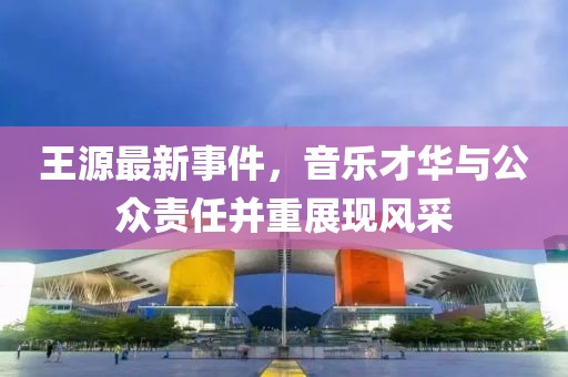 王源最新事件，音乐才华与公众责任并重展现风采