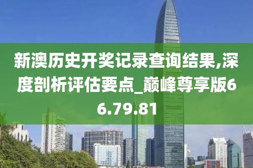新澳历史开奖记录查询结果,深度剖析评估要点_巅峰尊享版66.79.81