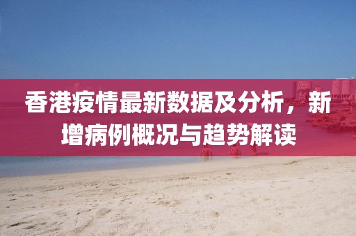 香港疫情最新数据及分析，新增病例概况与趋势解读