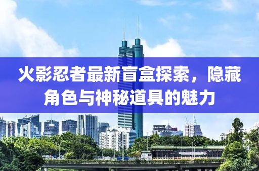 火影忍者最新盲盒探索，隐藏角色与神秘道具的魅力