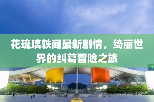 花琉璃轶闻最新剧情，绮丽世界的纠葛冒险之旅