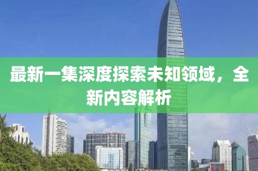 最新一集深度探索未知领域，全新内容解析