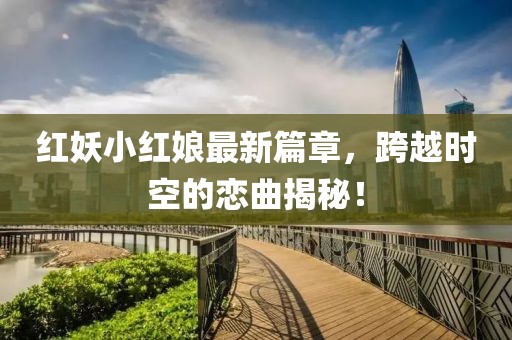 红妖小红娘最新篇章，跨越时空的恋曲揭秘！