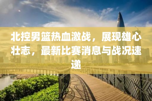 北控男篮热血激战，展现雄心壮志，最新比赛消息与战况速递