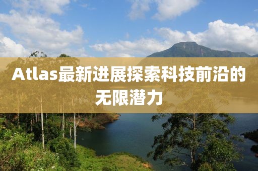 Atlas最新进展探索科技前沿的无限潜力